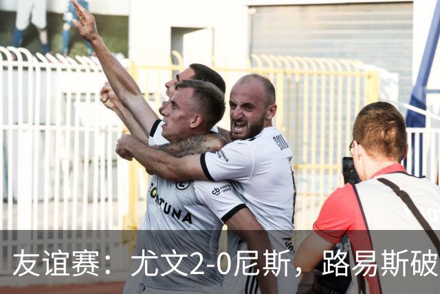 友谊赛：尤文2-0尼斯，路易斯破门，奥博阿夫沃多进球