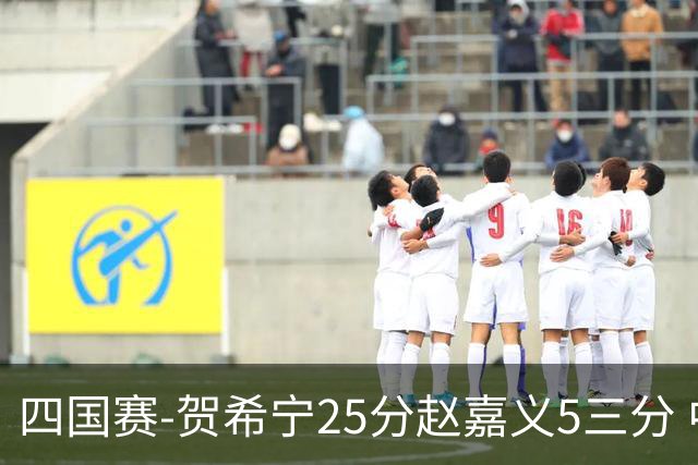 四国赛-贺希宁25分赵嘉义5三分 中国男篮再胜喀麦隆