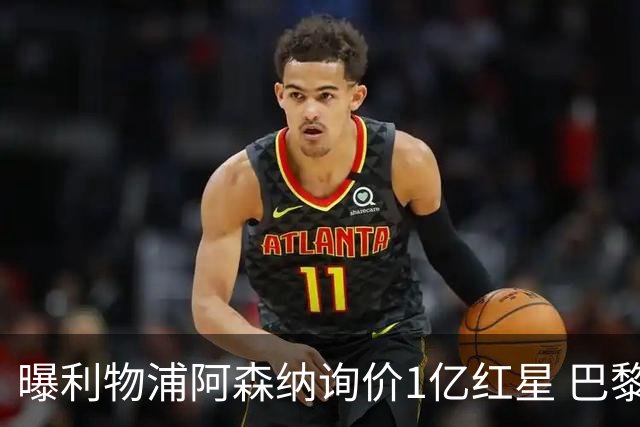 曝利物浦阿森纳询价1亿红星 巴黎已谈妥个人条款但钱还没到位