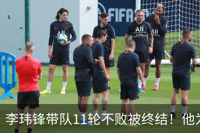 李玮锋带队11轮不败被终结！他为此公开发声，直言非常惭愧